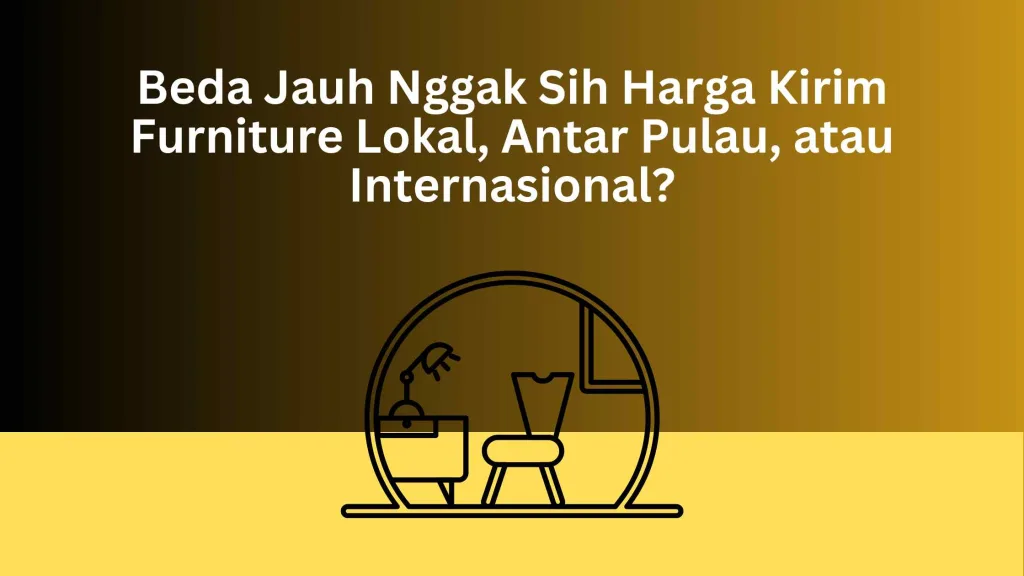 Beda Jauh Nggak Sih Harga Kirim Furniture Lokal, Antar Pulau, atau Internasional?